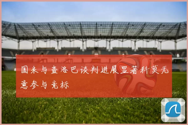 国米与查洛巴谈判进展显著科莫无意参与竞标