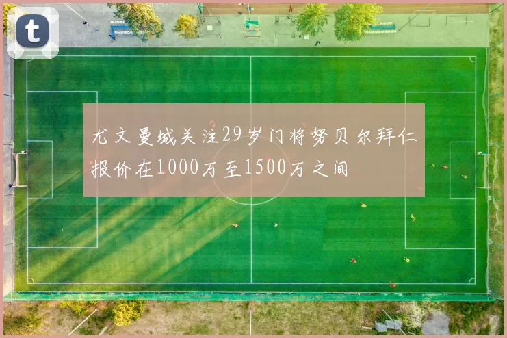 尤文曼城关注29岁门将努贝尔拜仁报价在1000万至1500万之间
