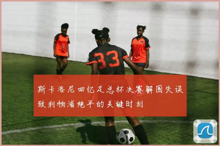 斯卡洛尼回忆足总杯决赛解围失误致利物浦绝平的关键时刻