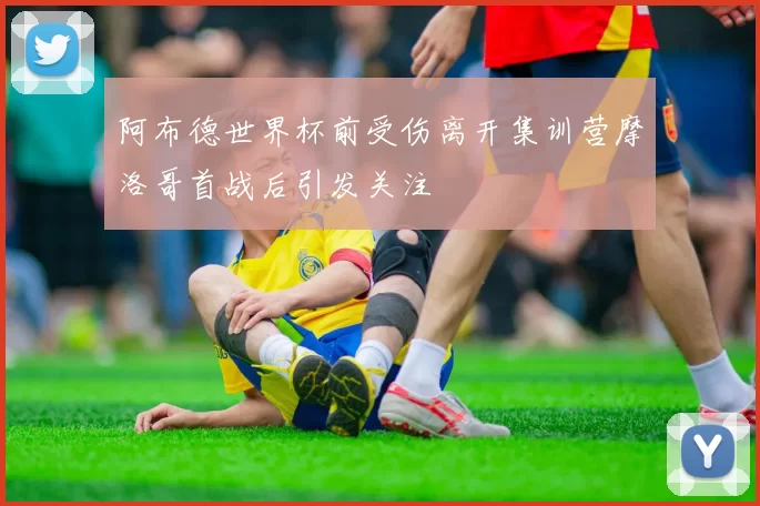 阿布德世界杯前受伤离开集训营摩洛哥首战后引发关注