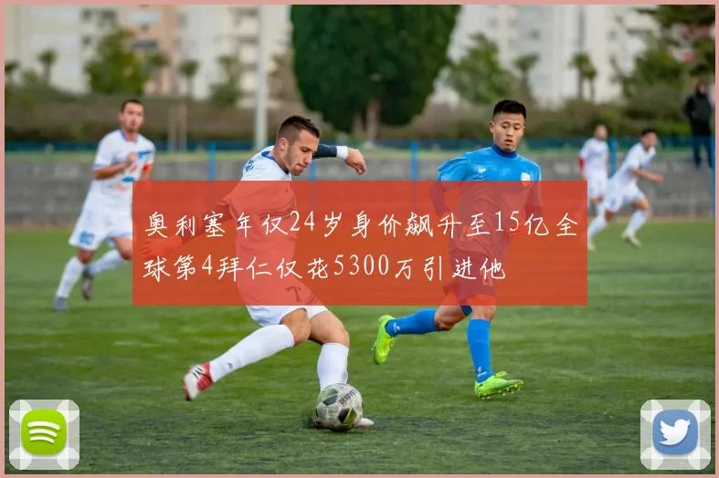 奥利塞年仅24岁身价飙升至15亿全球第4拜仁仅花5300万引进他
