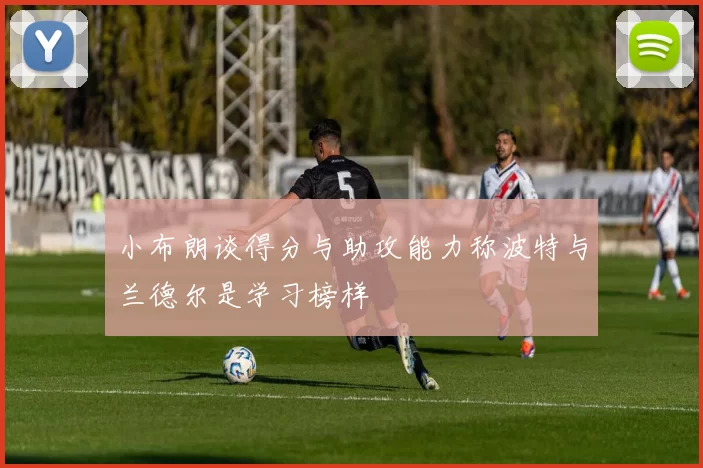小布朗谈得分与助攻能力称波特与兰德尔是学习榜样