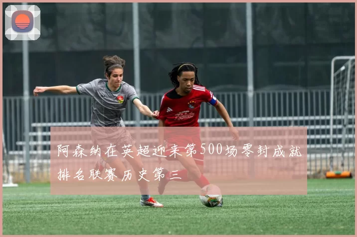 阿森纳在英超迎来第500场零封成就排名联赛历史第三