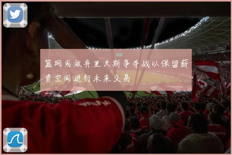 篮网或放弃里夫斯争夺战以保留薪资空间进行未来交易