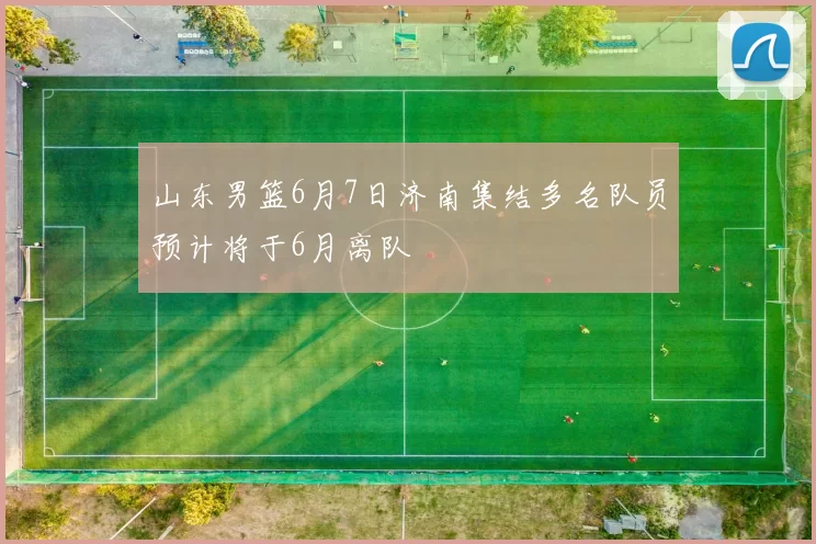 山东男篮6月7日济南集结多名队员预计将于6月离队