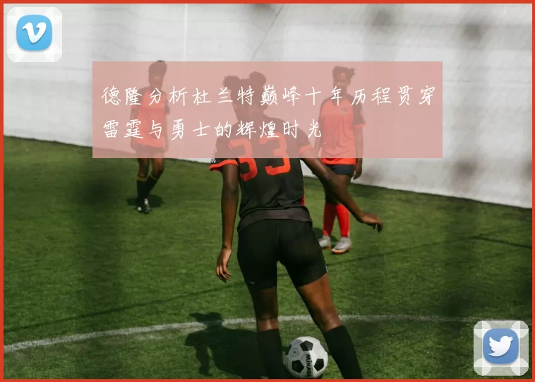 德隆分析杜兰特巅峰十年历程贯穿雷霆与勇士的辉煌时光