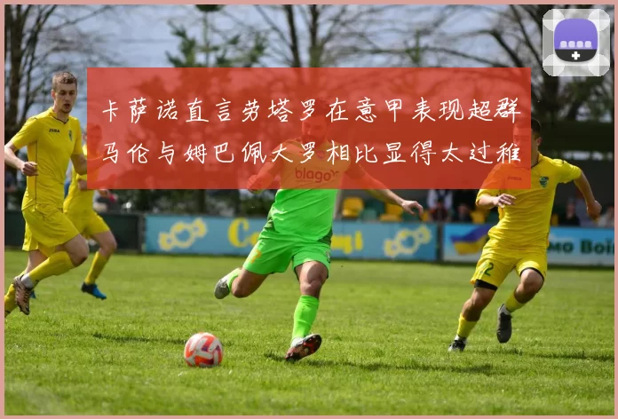 卡萨诺直言劳塔罗在意甲表现超群马伦与姆巴佩大罗相比显得太过稚嫩