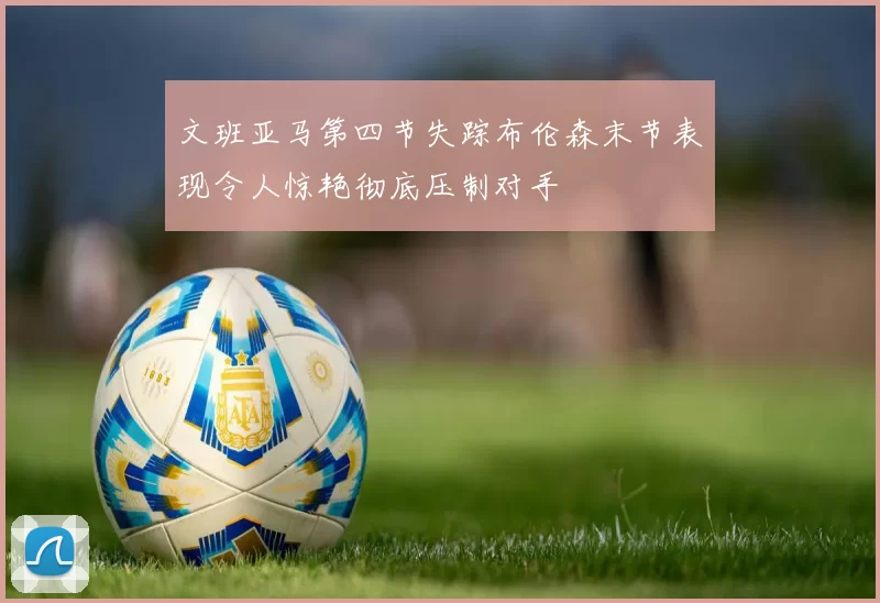 文班亚马第四节失踪布伦森末节表现令人惊艳彻底压制对手