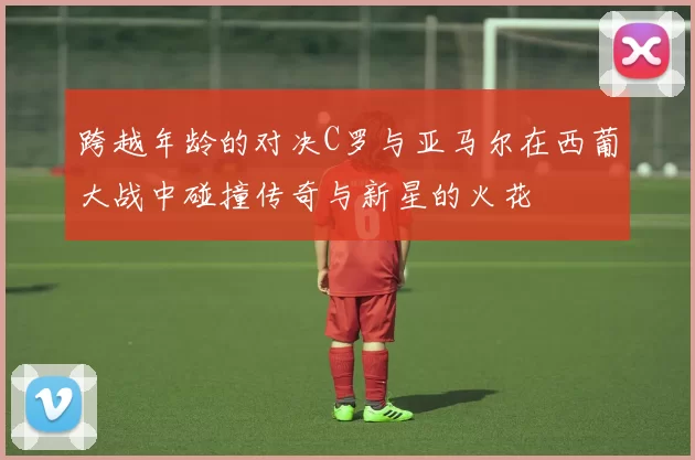 跨越年龄的对决C罗与亚马尔在西葡大战中碰撞传奇与新星的火花