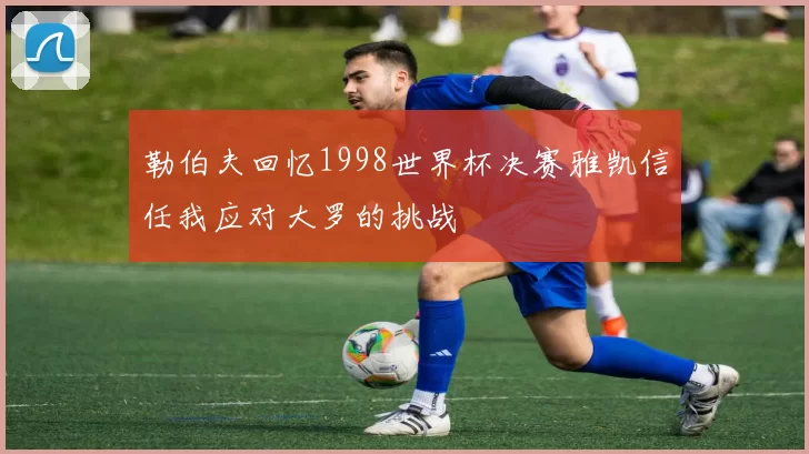 勒伯夫回忆1998世界杯决赛雅凯信任我应对大罗的挑战