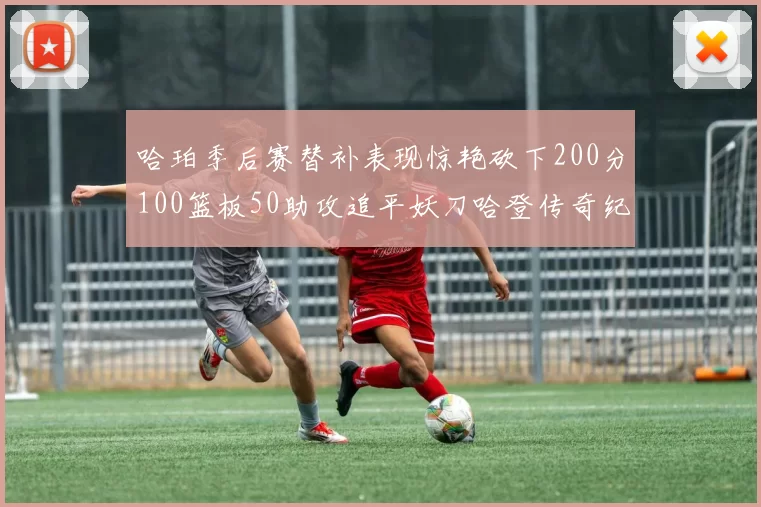 哈珀季后赛替补表现惊艳砍下200分100篮板50助攻追平妖刀哈登传奇纪录