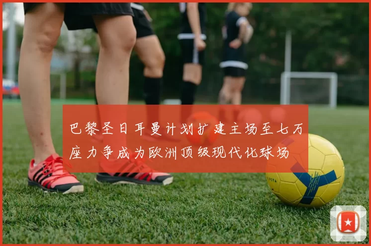 巴黎圣日耳曼计划扩建主场至七万座力争成为欧洲顶级现代化球场